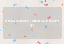 离婚后多久可以买房（离婚多久以后可以买房子）