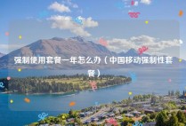 强制使用套餐一年怎么办（中国移动强制性套餐）