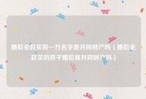 婚后全款买房一方名字是共同财产吗（婚后全款买的房子婚后算共同财产吗）