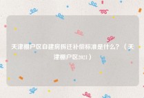 天津棚户区自建房拆迁补偿标准是什么？（天津棚户区2021）