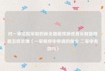 对一审法院采取的保全措施续保或者采取新措施怎样处理（一审程序中申请的保全 二审中有效吗）