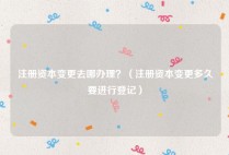 注册资本变更去哪办理？（注册资本变更多久要进行登记）