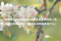 劳动争议诉讼和劳动仲裁的关系是怎样的（劳动诉讼和劳动争议仲裁的区别和联系是什么）