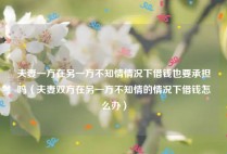 夫妻一方在另一方不知情情况下借钱也要承担吗（夫妻双方在另一方不知情的情况下借钱怎么办）