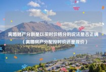 离婚财产分割是以买时价格分的说法是否正确（离婚房产分配按时价还是现价）