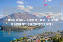 主城区房屋拆迁，不想搬到三环外，可以要求原地回迁吗？（拆迁房可以入学吗）