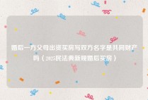 婚后一方父母出资买房写双方名字是共同财产吗（2025民法典新规婚后买房）