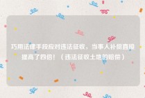 巧用法律手段应对违法征收，当事人补偿直接提高了四倍！（违法征收土地的赔偿）