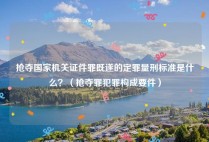 抢夺国家机关证件罪既遂的定罪量刑标准是什么？（抢夺罪犯罪构成要件）