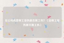在公司执意帮工受伤是否算工伤？（因帮工受伤算不算工伤）