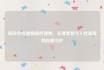 临汾知名婚姻案件律师，法律智慧与人性温度的双重守护