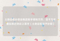 土地征收补偿没有这些手续和文件，您千万不要在拆迁协议上签字（土地征收给予补偿）