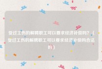 受过工伤的解聘职工可以要求经济补偿吗？（受过工伤的解聘职工可以要求经济补偿吗合法吗）