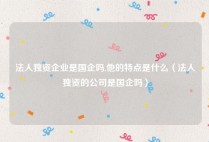 法人独资企业是国企吗,他的特点是什么（法人独资的公司是国企吗）