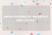 解除房屋买卖合同要怎么做（解除房屋买卖合同要怎么做才有效）