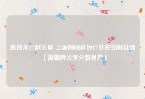 离婚未分割房屋 上诉期间获拆迁补偿如何处理（离婚诉讼未分割财产）
