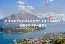 注册资本大怎么做实收资本？（注册资本和实收资本可以不一致吗）