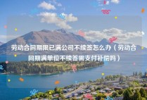 劳动合同期限已满公司不续签怎么办（劳动合同期满单位不续签需支付补偿吗）