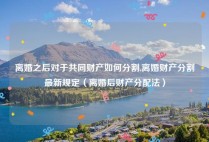 离婚之后对于共同财产如何分割,离婚财产分割最新规定（离婚后财产分配法）