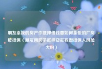 朋友拿我的房产作抵押借钱要如何拿他的厂房反担保（朋友用房子抵押贷款我做担保人风险大吗）