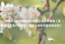 受害人主张行政赔偿的赔偿义务机关是谁（受害人主张行政赔偿的赔偿义务机关是谁指定的）