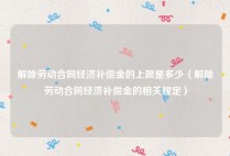 解除劳动合同经济补偿金的上限是多少（解除劳动合同经济补偿金的相关规定）