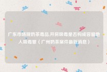 广东市场现奶茶毒品,开房吸毒是否构成容留他人吸毒罪（广州奶茶案件最新消息）