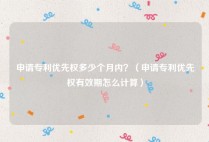 申请专利优先权多少个月内？（申请专利优先权有效期怎么计算）