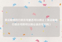 依法取得的行政许可是否可以转让（依法取得行政许可的可以转让该许可对吗）