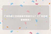广州市施工合同备案手续是什么？（广州合同备案查询）