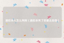 酒后杀人怎么判刑（酒后杀死了但是去自首）