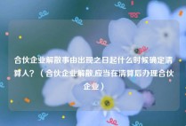 合伙企业解散事由出现之日起什么时候确定清算人？（合伙企业解散,应当在清算后办理合伙企业）