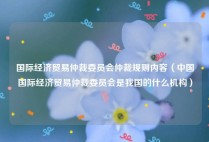 国际经济贸易仲裁委员会仲裁规则内容（中国国际经济贸易仲裁委员会是我国的什么机构）