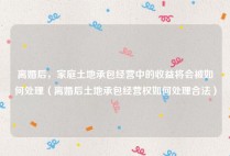 离婚后，家庭土地承包经营中的收益将会被如何处理（离婚后土地承包经营权如何处理合法）