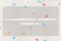 怎么才能申请续展注册商标（商标续展注册的有效期是多少年）