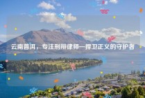云南普洱，专注刑辩律师—捍卫正义的守护者