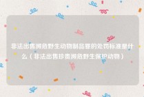 非法出售濒危野生动物制品罪的处罚标准是什么（非法出售珍贵濒危野生保护动物）