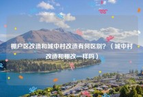 棚户区改造和城中村改造有何区别？（城中村改造和棚改一样吗）