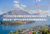 户口已经迁走,村里老宅在拆迁或新农村建设中如何补偿（我户口迁走后老家宅基地能继承吗）