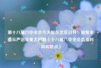 第十八届六中全会今天起在北京召开：聚焦全面从严治党重大问题（十八届六中全会直播时间和地点）