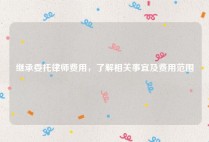 继承委托律师费用，了解相关事宜及费用范围