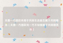 夫妻一方借款未用于共同生活是否属于共同债务（夫妻一方借款另一方不知情属于共同债务吗）