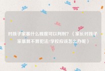 对孩子家暴什么程度可以判刑？（家长对孩子家暴算不算犯法?学校应该怎么办呢）