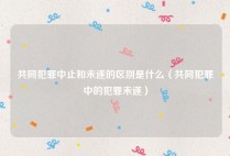 共同犯罪中止和未遂的区别是什么（共同犯罪中的犯罪未遂）