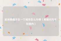起诉离婚不在一个城市怎么办理（离婚对方不在国内）