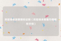 房屋继承需要哪些证明（房屋继承需要办理哪些手续）
