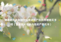 香港居民在中国大陆继承房产如何办理相关手续（香港居民继承内地房产委托书）