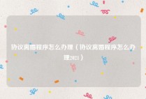 协议离婚程序怎么办理（协议离婚程序怎么办理2021）