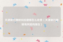 天津银行理财纠纷律师怎么收费（天津银行理财有风险吗现在）