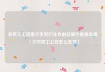 农民工工资拖欠引发的社会治安案件是谁处置（欠农民工公安怎么处理）